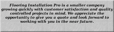 Flooring Installation Pro is a smaller company growing quickly with customer satisfaction and quality controlled projects in mind. We appreciate the opportunity to give you a quote and look forward to working with you in the near future. 