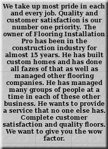 We take up most pride in each and every job. Quality and customer satisfaction is our number one priority. The owner of Flooring Installation Pro has been in the construction industry for almost 15 years. He has built custom homes and has done all fazes of that as well as managed other flooring companies. He has managed many groups of people at a time in each of these other business. He wants to provide a service that no one else has. Complete customer satisfaction and quality floors. We want to give you the wow factor. 