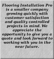 Flooring Installation Pro is a smaller company growing quickly with customer satisfaction and quality controlled projects in mind. We appreciate the opportunity to give you a quote and look forward to working with you in the near future. 